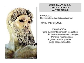 ZEUS Siglo V- IV A.C.  EPOCA CLASICA AUTOR: FIDIAS. FINALIDAD.  Representar a la máxima divinidad  MATERIAL: BRONCE VALORACIÓN:  Punto culminante perfeción y equilibrio Fidias nace en Atenas, consejero  Pericles, muere prisión Rigidez cabellos y barba. Cejas esquematizadas. 
