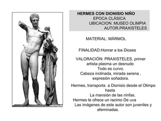 HERMES CON DIONISIO NIÑO EPOCA CLÁSICA UBICACION. MUSEO OLIMPIA AUTOR.PRAXISTELES FINALIDAD:Honrar a los Dioses VALORACIÓN: PRAXISTELES, primer artista plasma un desnudo Todo es curvo. Cabeza inclinada, mirada serena , expresión soñadora. Hermes, transporta  a Dionisio desde el Olimpo hasta  La mansión de las ninfas.  Hermes le ofrece un racimo De uva Las imágenes de este autor son juveniles y afeminadas. MATERIAL: MÁRMOL 