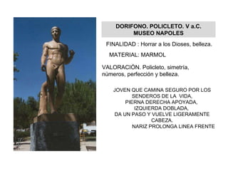 DORIFONO. POLICLETO. V a.C. MUSEO NAPOLES FINALIDAD : Horrar a los Dioses, belleza. MATERIAL: MARMOL VALORACIÓN. Policleto, simetría, números, perfección y belleza. JOVEN QUE CAMINA SEGURO POR LOS SENDEROS DE LA  VIDA, PIERNA DERECHA APOYADA,  IZQUIERDA DOBLADA,  DA UN PASO Y VUELVE LIGERAMENTE CABEZA. NARIZ PROLONGA LINEA FRENTE 