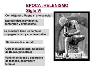 Con Alejandro Magno el arte cambia. La escultura tiene un carácter propagandístico y conmemorativa Se desarrolla el retrato EPOCA :HELENISMO Siglo VI Obra monumentales: El coloso de Rodas.(32 metros) Función religiosa y decorativa de fachada, columnas y templos Expresividad, movimiento, contorsión y dramatismo. 