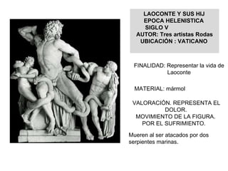 LAOCONTE Y SUS HIJ EPOCA HELENISTICA  SIGLO V AUTOR: Tres artistas Rodas UBICACIÓN : VATICANO FINALIDAD: Representar la vida de Laoconte MATERIAL: mármol VALORACIÓN. REPRESENTA EL DOLOR. MOVIMIENTO DE LA FIGURA.  POR EL SUFRIMIENTO. Mueren al ser atacados por dos serpientes marinas. 