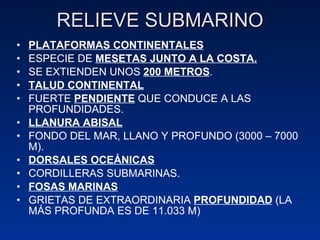 RELIEVE SUBMARINO PLATAFORMAS CONTINENTALES ESPECIE DE  MESETAS JUNTO A LA COSTA. SE EXTIENDEN UNOS  200 METROS . TALUD CONTINENTAL FUERTE  PENDIENTE  QUE CONDUCE A LAS PROFUNDIDADES. LLANURA ABISAL FONDO DEL MAR, LLANO Y PROFUNDO (3000 – 7000 M). DORSALES OCEÁNICAS CORDILLERAS SUBMARINAS. FOSAS MARINAS GRIETAS DE EXTRAORDINARIA  PROFUNDIDAD  (LA MÁS PROFUNDA ES DE 11.033 M) 