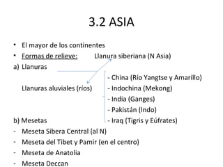 3.2 ASIA
• El mayor de los continentes
• Formas de relieve:         Llanura siberiana (N Asia)
a) Llanuras
                                 - China (Río Yangtse y Amarillo)
   Llanuras aluviales (ríos)     - Indochina (Mekong)
                                 - India (Ganges)
                                 - Pakistán (Indo)
b) Mesetas                       - Iraq (Tigris y Eúfrates)
- Meseta Sibera Central (al N)
- Meseta del Tibet y Pamir (en el centro)
- Meseta de Anatolia
- Meseta Deccan
 