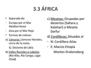 3.3 ÁFRICA
• Separada de:                     c) Mesetas: Ocupadas por
- Europa por el Mar                   desiertos (Sahara y
   Mediterráneo                       Kalahari) o Meseta
- Asia por el Mar Rojo                Darfur
• Formas de relieve:
                                   d) Cordilleras: Situadas al
a) Llanuras: Llanuras litorales,
   cerca de la costa.
                                   - N: Cordillera Atlas
   Ej: Desierto de Libia           - E: Macizo Etiopía
b) Valles fluviales o cubetas           Montes Drakensberg
   (Río Nilo, Río Congo, Lago
   Chad)
 