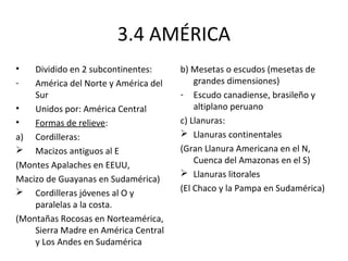 3.4 AMÉRICA
•   Dividido en 2 subcontinentes:     b) Mesetas o escudos (mesetas de
-   América del Norte y América del       grandes dimensiones)
    Sur                               - Escudo canadiense, brasileño y
•   Unidos por: América Central           altiplano peruano
•   Formas de relieve:                c) Llanuras:
a) Cordilleras:                        Llanuras continentales
 Macizos antiguos al E               (Gran Llanura Americana en el N,
                                          Cuenca del Amazonas en el S)
(Montes Apalaches en EEUU,
                                       Llanuras litorales
Macizo de Guayanas en Sudamérica)
 Cordilleras jóvenes al O y          (El Chaco y la Pampa en Sudamérica)
    paralelas a la costa.
(Montañas Rocosas en Norteamérica,
    Sierra Madre en América Central
    y Los Andes en Sudamérica
 