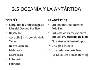 3.5 OCEANÍA Y LA ANTÁRTIDA
OCEANÍA                            LA ANTÁRTIDA
• Conjunto de archipiélagos e      • Continente situado en el
  islas del Océano Pacífico.         Polo Sur.
• Destacan:                        • Cubierto en su mayor parte
- Australia (la mayor isla de la     por una gruesa capa de hielo
  Tierra)                          • El centro está formado por:
- Nueva Zelanda                     Una gran meseta
- Melanesia                         Una cadena montañosa
- Micronesia                         (La Cordillera Transantártica)
- Indonesia
- Polinesia
 