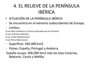 4. EL RELIEVE DE LA PENÍNSULA
                    IBÉRICA
• SITUACIÓN DE LA PENÍNSULA IBÉRICA
- Se encuentra en el extremo sudoccidental de Europa.
- Límites:
N con Mar Cantábrico y Francia (separados por los Pirineos)
O con el Océano Atlántico
E con el Mar Mediterráneo
S con África (Marruecos)
- Superficie: 583.000 km2
- Países: España, Portugal y Andorra.
 España ocupa: 506.000 km2 más las islas Canarias,
   Baleares, Ceuta y Melilla.
 