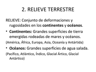 2. RELIEVE TERRESTRE
RELIEVE: Conjunto de deformaciones y
  rugosidades en los continentes y océanos.
• Continentes: Grandes superficies de tierra
  emergidas rodeadas de mares y océanos.
(América, África, Europa, Asia, Oceanía y Antártida)
• Océanos: Grandes superficies de agua salada.
(Pacífico, Atlántico, Índico, Glacial Ártico, Glacial
  Antártico)
 
