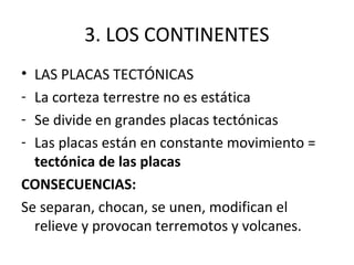 3. LOS CONTINENTES
• LAS PLACAS TECTÓNICAS
- La corteza terrestre no es estática
- Se divide en grandes placas tectónicas
- Las placas están en constante movimiento =
  tectónica de las placas
CONSECUENCIAS:
Se separan, chocan, se unen, modifican el
  relieve y provocan terremotos y volcanes.
 