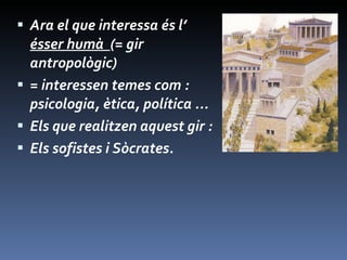 Ara el que interessa és l’  ésser humà  (= gir antropològic)  = interessen temes com : psicologia, ètica, política ... Els que realitzen aquest gir : Els sofistes i Sòcrates. 