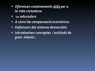 Ofereixen coneixements  útils  per a la vida ciutadana Són  educadors  A canvi de compensació econòmica.  Defensors del sistema democràtic Introdueixen conceptes  i actituds de gran  interès : 