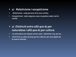 1)  Relativisme i escepticisme  - Relativisme : cada persona té la seva veritat. -Escepticisme : sobre algunes coses no podrem saber mai la veritat. 2)  Distinció entre allò que és per naturalesa i allò que és per cultura -la naturalesa ens imposa certes coses : alimentar-nos, per ex. -Però hi ha un altre terreny que és cultural i per tant depèn de la nostra voluntat  