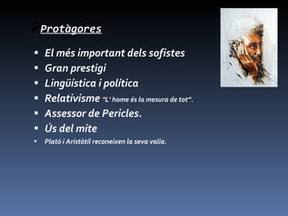 P Protàgores El   més important dels sofistes Gran prestigi  L ingüística i política Relativisme  "L' home és la mesura de tot”. Assessor de Pericles.  Ús del mite Plató i Aristòtil reconeixen la seva valia. 