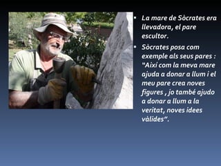 La mare de Sòcrates era llevadora, el pare escultor. Sòcrates posa com exemple als seus pares : “Així com la meva mare ajuda a donar a llum i el meu pare crea noves figures , jo també ajudo a donar a llum a la veritat, noves idees vàlides”. 