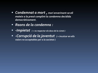 Condemnat a mort ,  morí enverinant-se ell mateix a la presó complint la condemna decidida democràticament. Raons de la condemna : -Impietat  ( = no respectar els deus de la ciutat ) -Corrupció de la joventut  ( = inculcar en ells valors no acceptables per a la societat ) 