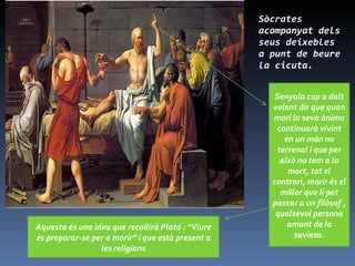 Sòcrates acompanyat dels seus deixebles a punt de beure la cicuta. Senyala cap a dalt volent dir que quan mori la seva ànima continuarà vivint en un món no terrenal i que per això no tem a la mort, tot el contrari, morir és el millor que li pot passar a un filòsof , qualsevol persona amant de la saviesa. Aquesta és una idea que recollirà Plató : “Viure és preparar-se per a morir” i que està present a les religions 