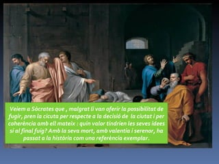 Veiem a Sòcrates que , malgrat li van oferir la possibilitat de fugir, pren la cicuta per respecte a la decisió de  la ciutat i per coherència amb ell mateix : quin valor tindrien les seves idees si al final fuig? Amb la seva mort, amb valentia i serenor, ha passat a la història com una referència exemplar. 