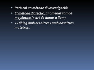 Però cal un mètode d’ investigació: El mètode dialèctic,  anomenat també  mayèutica ( = art de donar a llum) = Diàleg amb els altres i amb nosaltres mateixos. 