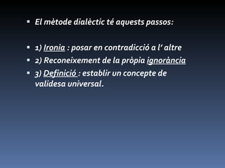 El mètode dialèctic té aquests passos: 1)  Ironia  : posar en contradicció a l’ altre 2) Reconeixement de la pròpia  ignorància 3)  Definició  : establir un concepte de validesa universal. 