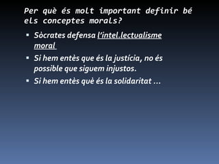 Per què és molt important definir bé els conceptes morals? Sòcrates defensa  l’intel.lectualisme moral  Si hem entès que és la justícia, no és possible que siguem injustos. Si hem entès què és la solidaritat ... 