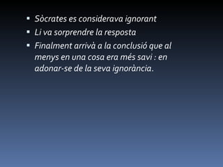 Sòcrates es considerava ignorant  Li va sorprendre la resposta Finalment arrivà a la conclusió que al menys en una cosa era més savi : en adonar-se de la seva ignorància . 