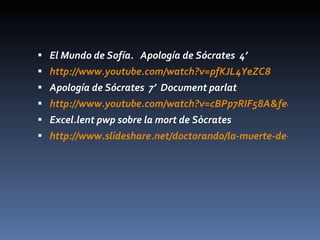 El Mundo de Sofía.  Apología de Sócrates  4’ http://www.youtube.com/watch?v=pfKJL4YeZC8 Apología de Sócrates  7’  Document parlat http://www.youtube.com/watch?v=cBPp7RIF58A&feature=related Excel.lent pwp sobre la mort de Sòcrates http://www.slideshare.net/doctorando/la-muerte-de-scrates?src=related_normal&rel=2508942 