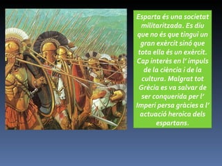 g Esparta és una societat militaritzada. Es diu que no és que tingui un gran exèrcit sinó que tota ella és un exèrcit. Cap interès en l’ impuls de la ciència i de la cultura. Malgrat tot Grècia es va salvar de ser conquerida per l’ Imperi persa gràcies a l’ actuació heroica dels espartans. 