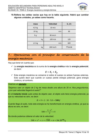 EDUCACIÓN SECUNDARIA PARA PERSONAS ADULTAS NIVEL II
ÁMBITO CIENTÍFICO TECNOLÓGICO
BLOQUE VII. TEMA 2: Energía mecánica y energía térmica
Bloque VII. Tema 2, Página 10 de 18
19.Rellena las celdas vacías que hay en la tabla siguiente. Habrá que cambiar
algunas unidades, ya sabes como hacerlo.
7.- Operaciones con el principio de conservación de la
energía mecánica
Hay que tener en cuenta que:
 La energía mecánica es la suma de la energía cinética más la energía potencial,
es decir:
𝑬 = 𝑬 𝒄 + 𝑬 𝒑
 Esta energía mecánica se conserva si sobre el cuerpo no actúan fuerzas externas.
Esto quiere decir que cuando un cuerpo pierde energía potencial, gana energía
cinética y al contrario.
Veamos un ejemplo:
“Dejamos caer un objeto de 2 kg de masa desde una altura de 30 m. Nos preguntamos,
¿con qué velocidad llegará el suelo?”
En el instante inicial, justo antes de dejarlo caer, el objeto solo tiene energía potencial, ya
que su velocidad es cero, es decir:
𝑬 = 0 + 2 ∙ 30 ∙ 9,8 = 𝟓𝟖𝟖 𝑱
Cuando llega al suelo, toda esta energía se ha transformado en energía cinética, ya que su
altura es cero, es decir:
588 =
2 ∙ 𝑣2
2
+ 0
De donde podemos obtener el valor de la velocidad:
588 = 𝑣2
→ 𝑣 = 588 → 𝒗 = 𝟐𝟒, 𝟐𝟓 𝒎
𝒔
 
