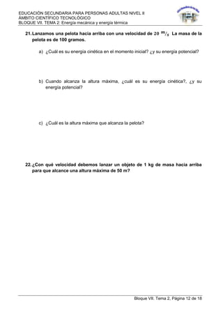 EDUCACIÓN SECUNDARIA PARA PERSONAS ADULTAS NIVEL II
ÁMBITO CIENTÍFICO TECNOLÓGICO
BLOQUE VII. TEMA 2: Energía mecánica y energía térmica
Bloque VII. Tema 2, Página 12 de 18
21.Lanzamos una pelota hacia arriba con una velocidad de 𝟐𝟎 𝒎
𝒔 La masa de la
pelota es de 100 gramos.
a) ¿Cuál es su energía cinética en el momento inicial? ¿y su energía potencial?
b) Cuando alcanza la altura máxima, ¿cuál es su energía cinética?, ¿y su
energía potencial?
c) ¿Cuál es la altura máxima que alcanza la pelota?
22.¿Con qué velocidad debemos lanzar un objeto de 1 kg de masa hacia arriba
para que alcance una altura máxima de 50 m?
 