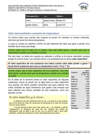 EDUCACIÓN SECUNDARIA PARA PERSONAS ADULTAS NIVEL II
ÁMBITO CIENTÍFICO TECNOLÓGICO
BLOQUE VII. TEMA 2: Energía mecánica y energía térmica
Bloque VII. Tema 2, Página 14 de 18
Calor intercambiado y variación de temperatura
Ya hemos dicho que cuando dos cuerpos se ponen en contacto un tiempo suficiente,
terminan por tener la misma temperatura.
Lo que un cuerpo se caliente o enfríe no solo depende del calor que gane o pierda, sino
también de la masa que tenga.
Cuanto mayor sea la masa de un cuerpo, más calor debe ganar o perder para que su
temperatura cambie una cantidad concreta.
Por otro lado, no todos los cuerpos se calientan o enfrían a la misma velocidad, aunque
tengan la misma masa. Los cuerpos tienen una propiedad que se llama calor específico:
El calor específico de una sustancia nos indica cuánto calor debe perder o ganar 1
kg de dicha sustancia para que su temperatura varíe 1 K (o 1 o
C).
Cuanto mayor sea el calor específico de una sustancia, más calor
debe ganar o perder para que su temperatura cambie una cantidad
concreta.
En la tabla de la derecha tienes el calor específico de algunas
sustancias. Como se puede ver, el agua tiene un calor específico
muy grande. De hecho puedes comprobar que para calentar una
cierta cantidad de agua tendremos que gastar más energía que
para calentar esa misma cantidad de otra sustancia, como por
ejemplo, el aire.
 