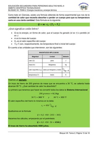EDUCACIÓN SECUNDARIA PARA PERSONAS ADULTAS NIVEL II
ÁMBITO CIENTÍFICO TECNOLÓGICO
BLOQUE VII. TEMA 2: Energía mecánica y energía térmica
Bloque VII. Tema 2, Página 15 de 18
Como todo en Ciencias, existe una fórmula obtenida de forma experimental que nos da la
cantidad de calor que necesita absorber o perder un cuerpo para que su temperatura
varíe en una cierta cantidad. Esta fórmula es la siguiente:
𝑸 = 𝒎 ∙ 𝒄 𝒆 ∙ 𝑻 𝒇 − 𝑻𝒊
¿Qué significa cada letra?
 Q es la energía, en forma de calor, que el cuerpo ha ganado (si es +) o perdido (si
es -)
 m es la masa del cuerpo
 Ce es el calor específico del cuerpo
 Tf y Ti son, respectivamente, las temperatura final e inicial del cuerpo
En cuento a las unidades que intervienen, son las siguientes:
Veamos un ejemplo:
Un trozo de hierro de 200 gramos de masa que se encuentra a 30 o
C, se calienta hasta
alcanzar 80 o
C. ¿Qué cantidad de calor ha absorbido?
Lo primero que tenemos que hacer es convertir todos los datos la Sistema Internacional:
200 𝑔𝑟𝑎𝑚𝑜𝑠 = 𝟎, 𝟐 𝒌𝒈
30 ℃ = 𝟑𝟎𝟑 ℉ 𝑦 80 ℃ = 𝟑𝟓𝟑 ℉
El calor específico del hierro lo miramos en la tabla:
𝑐 𝑒 = 450
𝐽
𝑘𝑔 ∙ 𝐾
Sustituimos en la fórmula:
𝑄 = 0,2 ∙ 450 ∙ 353 − 303
Hacemos los cálculos, empezando por el paréntesis:
𝑸 = 0,2 ∙ 450 ∙ 50 = 𝟒𝟓𝟎𝟎 𝑱
El trozo de hierro ha absorbido 4500 julios.
 