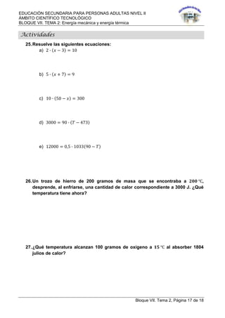 EDUCACIÓN SECUNDARIA PARA PERSONAS ADULTAS NIVEL II
ÁMBITO CIENTÍFICO TECNOLÓGICO
BLOQUE VII. TEMA 2: Energía mecánica y energía térmica
Bloque VII. Tema 2, Página 17 de 18
Actividades
25.Resuelve las siguientes ecuaciones:
a) 2 ∙ 𝑥 − 3 = 10
b) 5 ∙ 𝑥 + 7 = 9
c) 10 ∙ 50 − 𝑥 = 300
d) 3000 = 90 ∙ 𝑇 − 473
e) 12000 = 0,5 ∙ 1033 90 − 𝑇
26.Un trozo de hierro de 200 gramos de masa que se encontraba a 𝟐𝟎𝟎 ℃,
desprende, al enfriarse, una cantidad de calor correspondiente a 3000 J. ¿Qué
temperatura tiene ahora?
27.¿Qué temperatura alcanzan 100 gramos de oxígeno a 𝟏𝟓 ℃ al absorber 1804
julios de calor?
 
