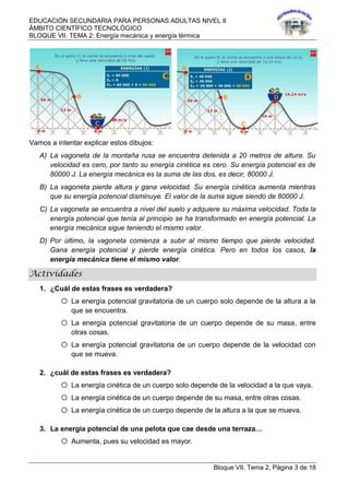 EDUCACIÓN SECUNDARIA PARA PERSONAS ADULTAS NIVEL II
ÁMBITO CIENTÍFICO TECNOLÓGICO
BLOQUE VII. TEMA 2: Energía mecánica y energía térmica
Bloque VII. Tema 2, Página 3 de 18
Vamos a intentar explicar estos dibujos:
A) La vagoneta de la montaña rusa se encuentra detenida a 20 metros de altura. Su
velocidad es cero, por tanto su energía cinética es cero. Su energía potencial es de
80000 J. La energía mecánica es la suma de las dos, es decir, 80000 J.
B) La vagoneta pierde altura y gana velocidad. Su energía cinética aumenta mientras
que su energía potencial disminuye. El valor de la suma sigue siendo de 80000 J.
C) La vagoneta se encuentra a nivel del suelo y adquiere su máxima velocidad. Toda la
energía potencial que tenía al principio se ha transformado en energía potencial. La
energía mecánica sigue teniendo el mismo valor.
D) Por último, la vagoneta comienza a subir al mismo tiempo que pierde velocidad.
Gana energía potencial y pierde energía cinética. Pero en todos los casos, la
energía mecánica tiene el mismo valor.
Actividades
1. ¿Cuál de estas frases es verdadera?
o La energía potencial gravitatoria de un cuerpo solo depende de la altura a la
que se encuentra.
o La energía potencial gravitatoria de un cuerpo depende de su masa, entre
otras cosas.
o La energía potencial gravitatoria de un cuerpo depende de la velocidad con
que se mueva.
2. ¿cuál de estas frases es verdadera?
o La energía cinética de un cuerpo solo depende de la velocidad a la que vaya.
o La energía cinética de un cuerpo depende de su masa, entre otras cosas.
o La energía cinética de un cuerpo depende de la altura a la que se mueva.
3. La energía potencial de una pelota que cae desde una terraza…
o Aumenta, pues su velocidad es mayor.
 