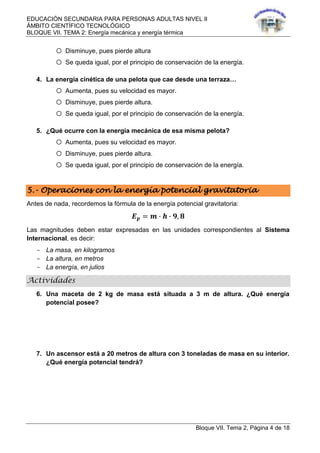 EDUCACIÓN SECUNDARIA PARA PERSONAS ADULTAS NIVEL II
ÁMBITO CIENTÍFICO TECNOLÓGICO
BLOQUE VII. TEMA 2: Energía mecánica y energía térmica
Bloque VII. Tema 2, Página 4 de 18
o Disminuye, pues pierde altura
o Se queda igual, por el principio de conservación de la energía.
4. La energía cinética de una pelota que cae desde una terraza…
o Aumenta, pues su velocidad es mayor.
o Disminuye, pues pierde altura.
o Se queda igual, por el principio de conservación de la energía.
5. ¿Qué ocurre con la energía mecánica de esa misma pelota?
o Aumenta, pues su velocidad es mayor.
o Disminuye, pues pierde altura.
o Se queda igual, por el principio de conservación de la energía.
5.- Operaciones con la energía potencial gravitatoria
Antes de nada, recordemos la fórmula de la energía potencial gravitatoria:
𝑬 𝒑 = 𝒎 ∙ 𝒉 ∙ 𝟗, 𝟖
Las magnitudes deben estar expresadas en las unidades correspondientes al Sistema
Internacional, es decir:
- La masa, en kilogramos
- La altura, en metros
- La energía, en julios
Actividades
6. Una maceta de 2 kg de masa está situada a 3 m de altura. ¿Qué energía
potencial posee?
7. Un ascensor está a 20 metros de altura con 3 toneladas de masa en su interior.
¿Qué energía potencial tendrá?
 
