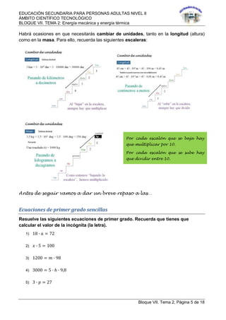 EDUCACIÓN SECUNDARIA PARA PERSONAS ADULTAS NIVEL II
ÁMBITO CIENTÍFICO TECNOLÓGICO
BLOQUE VII. TEMA 2: Energía mecánica y energía térmica
Bloque VII. Tema 2, Página 5 de 18
Habrá ocasiones en que necesitarás cambiar de unidades, tanto en la longitud (altura)
como en la masa. Para ello, recuerda las siguientes escaleras:
Antes de seguir vamos a dar un breve repaso a las…
Ecuaciones de primer grado sencillas
Resuelve las siguientes ecuaciones de primer grado. Recuerda que tienes que
calcular el valor de la incógnita (la letra).
1) 18 ∙ 𝑎 = 72
2) 𝑥 ∙ 5 = 100
3) 1200 = 𝑚 ∙ 98
4) 3000 = 5 ∙ ℎ ∙ 9,8
5) 3 ∙ 𝑝 = 27
Por cada escalón que se baja hay
que multiplicar por 10.
Por cada escalón que se sube hay
que dividir entre 10.
 