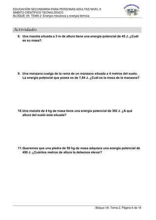 EDUCACIÓN SECUNDARIA PARA PERSONAS ADULTAS NIVEL II
ÁMBITO CIENTÍFICO TECNOLÓGICO
BLOQUE VII. TEMA 2: Energía mecánica y energía térmica
Bloque VII. Tema 2, Página 6 de 18
Actividades
8. Una maceta situada a 3 m de altura tiene una energía potencial de 45 J. ¿Cuál
es su masa?
9. Una manzana cuelga de la rama de un manzano situada a 4 metros del suelo.
La energía potencial que posee es de 7,84 J. ¿Cuál es la masa de la manzana?
10.Una maceta de 4 kg de masa tiene una energía potencial de 392 J. ¿A qué
altura del suelo está situada?
11.Queremos que una piedra de 50 hg de masa adquiera una energía potencial de
490 J. ¿Cuántos metros de altura la debemos elevar?
 