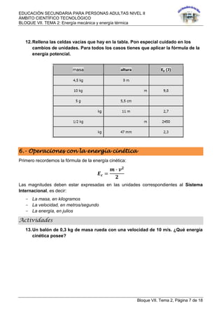 EDUCACIÓN SECUNDARIA PARA PERSONAS ADULTAS NIVEL II
ÁMBITO CIENTÍFICO TECNOLÓGICO
BLOQUE VII. TEMA 2: Energía mecánica y energía térmica
Bloque VII. Tema 2, Página 7 de 18
12.Rellena las celdas vacías que hay en la tabla. Pon especial cuidado en los
cambios de unidades. Para todos los casos tienes que aplicar la fórmula de la
energía potencial.
6.- Operaciones con la energía cinética
Primero recordemos la fórmula de la energía cinética:
𝑬 𝒄 =
𝒎 ∙ 𝒗 𝟐
𝟐
Las magnitudes deben estar expresadas en las unidades correspondientes al Sistema
Internacional, es decir:
- La masa, en kilogramos
- La velocidad, en metros/segundo
- La energía, en julios
Actividades
13.Un balón de 0,3 kg de masa rueda con una velocidad de 10 m/s. ¿Qué energía
cinética posee?
 