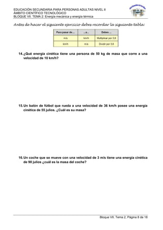 EDUCACIÓN SECUNDARIA PARA PERSONAS ADULTAS NIVEL II
ÁMBITO CIENTÍFICO TECNOLÓGICO
BLOQUE VII. TEMA 2: Energía mecánica y energía térmica
Bloque VII. Tema 2, Página 8 de 18
Antes de hacer el siguiente ejercicio debes recordar la siguiente tabla:
14.¿Qué energía cinética tiene una persona de 50 kg de masa que corre a una
velocidad de 10 km/h?
15.Un balón de fútbol que rueda a una velocidad de 36 km/h posee una energía
cinética de 55 julios. ¿Cuál es su masa?
16.Un coche que se mueve con una velocidad de 3 m/s tiene una energía cinética
de 90 julios ¿cuál es la masa del coche?
 