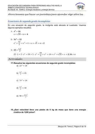 EDUCACIÓN SECUNDARIA PARA PERSONAS ADULTAS NIVEL II
ÁMBITO CIENTÍFICO TECNOLÓGICO
BLOQUE VII. TEMA 2: Energía mecánica y energía térmica
Bloque VII. Tema 2, Página 9 de 18
Ahora tenemos que hacer un paréntesis para aprender algo sobre las…
Ecuaciones de segundo grado incompletas
En una ecuación de segundo grado, la incógnita está elevada al cuadrado. Veamos
algunos ejemplos resueltos.
1) 𝒙 𝟐
= 𝟏𝟔
𝑥 = 16 → 𝒙 = 𝟒
2) 𝟑𝒙 𝟐
= 𝟏𝟐
𝑥2
=
12
3
→ 𝑥2
= 4 → 𝑥 = 4 → 𝒙 = 𝟐
3) 𝟐𝟓 =
𝟓∙𝒙 𝟐
𝟐
25 ∙ 2 = 5 ∙ 𝑥2
→ 50 = 5 ∙ 𝑥2
→
50
5
= 𝑥2
→ 10 = 𝑥2
→ 10 = 𝑥 → 𝟑, 𝟏𝟔 = 𝒙
Actividades
17.Resuelve las siguientes ecuaciones de segundo grado incompletas:
a) 2𝑥2
= 18
b)
3𝑥2
5
= 45
c) 7𝑣2
= 14
d)
3𝑣2
2
= 30
e) 90 =
10∙𝑣2
2
18.¿Qué velocidad lleva una piedra de 6 kg de masa que tiene una energía
cinética de 1200 julios?
 