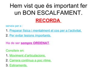 Hem vist que és important fer
    un BON ESCALFAMENT.
                      RECORDA
serveix per a :
1. Preparar física i mentalment el cos per a l’activitat.
2. Per evitar lesions importants.

Ha de ser sempre ORDENAT.

Consiteix en:
1. Moviment d’articulacions.
2. Carrera contínua a poc ritme.
3. Estiraments.
 