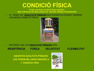 CONDICIÓ FÍSICA
                    Tindre una bona condició física significa
          SER CAPAÇOS DE REALITZAR UN ESFORÇ SENSE FATIGAR-NOS
•   SI TENIM LES QUALITATS FÍSIQUES BEN DESENVOLUPADES TINDREM
    UNA BONA CONDICIÓ FÍSICA.




•   RECORDA QUE LES QUALITATS FÍSIQUES SÓN:
    RESISTÈNCIA      FORÇA        VELOCITAT          FLEXIBILITAT

       AQUESTES QUALITATS FÍSIQUES
       LES PODEM MILLORAR GRÀCIES A
             L’´EXERCICI FÍSIC
 