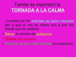 També és important la
      TORNADA A LA CALMA

   Consiteix en fer activitats de baixa intensitat
  per a que el cos es relaxe poc a poc del
  treball que ha realitzat:
• Baixar el nombre de polsacions,
• Relaxar els músculs,
• Preparar-se per a altra activitat (no esportiva)
 