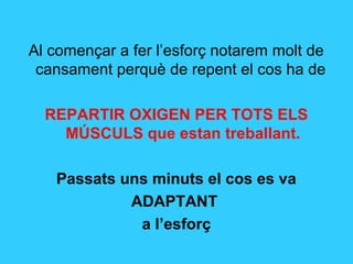 Al començar a fer l’esforç notarem molt de
 cansament perquè de repent el cos ha de

  REPARTIR OXIGEN PER TOTS ELS
    MÚSCULS que estan treballant.

   Passats uns minuts el cos es va
            ADAPTANT
             a l’esforç
 