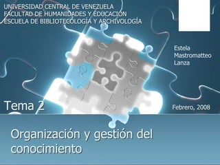 UNIVERSIDAD CENTRAL DE VENEZUELA FACULTAD DE HUMANIDADES Y EDUCACIÓN ESCUELA DE BIBLIOTECOLOGÍA Y ARCHIVOLOGÍA Estela MastromatteoLanza Tema 2 Febrero, 2008 Organización y gestión del conocimiento 