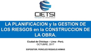 LA PLANIFICACION y la GESTION DE
LOS RIESGOS en la CONSTRUCCION DE
LA OBRA.
Ciudad de Chiclayo – Lima - Perú.
OCTUBRE, 2017
EXPOSITOR: PERICLES REQUEJO ARMAS
 