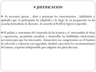 JUSTIFICACION
 Es necesario apoyar , abrir y potenciar los conocimientos , habilidades y
aptitudes que el participante ha adquirido a lo largo de su preparación en las
escuelas formadoras de docentes de acuerdo al Perfil de Egreso requerido.
El análisis y comentario del contenido de las lecturas y el intercambio de ideas
y experiencias, permitirán actualizar y desarrollar las habilidades intelectuales
necesarias para que los interesados demuestren sus competencias en el Examen
de selección y contesten con seguridad, claridad y precisión los cuestionamientos
del mismo, requisito indispensable para adquirir una plaza docente.
 