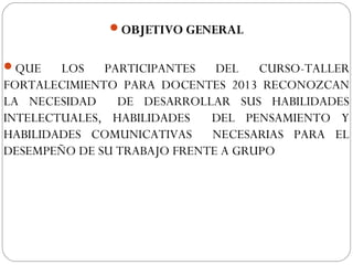 OBJETIVO GENERAL
QUE LOS PARTICIPANTES DEL CURSO-TALLER
FORTALECIMIENTO PARA DOCENTES 2013 RECONOZCAN
LA NECESIDAD DE DESARROLLAR SUS HABILIDADES
INTELECTUALES, HABILIDADES DEL PENSAMIENTO Y
HABILIDADES COMUNICATIVAS NECESARIAS PARA EL
DESEMPEÑO DE SU TRABAJO FRENTE A GRUPO
 