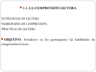 1.1. LA COMPRENSIÓN LECTORA
•ESTRATEGIAS DE LECTURA
•HABILIDADES DE COMPRENSIÓN.
•PRACTICAS DE LECTURA
OBJETIVO: Fortalecer en los participantes las habilidades de
comprensión lectora
 