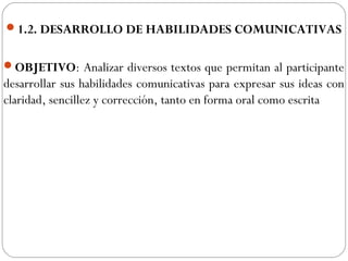 1.2. DESARROLLO DE HABILIDADES COMUNICATIVAS
OBJETIVO: Analizar diversos textos que permitan al participante
desarrollar sus habilidades comunicativas para expresar sus ideas con
claridad, sencillez y corrección, tanto en forma oral como escrita
 