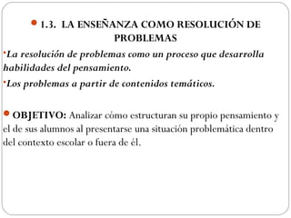 1.3. LA ENSEÑANZA COMO RESOLUCIÓN DE
PROBLEMAS
•La resolución de problemas como un proceso que desarrolla
habilidades del pensamiento.
•Los problemas a partir de contenidos temáticos.
OBJETIVO: Analizar cómo estructuran su propio pensamiento y
el de sus alumnos al presentarse una situación problemática dentro
del contexto escolar o fuera de él.
 